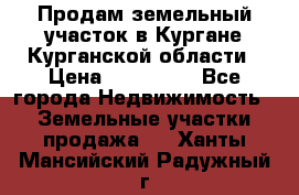 Продам земельный участок в Кургане Курганской области › Цена ­ 500 000 - Все города Недвижимость » Земельные участки продажа   . Ханты-Мансийский,Радужный г.